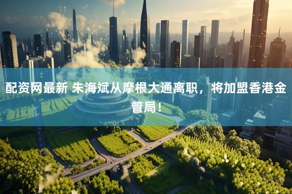 配资网最新 朱海斌从摩根大通离职，将加盟香港金管局！