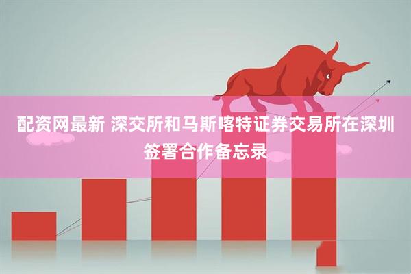 配资网最新 深交所和马斯喀特证券交易所在深圳签署合作备忘录