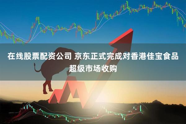 在线股票配资公司 京东正式完成对香港佳宝食品超级市场收购