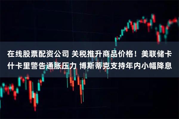 在线股票配资公司 关税推升商品价格！美联储卡什卡里警告通胀压力 博斯蒂克支持年内小幅降息