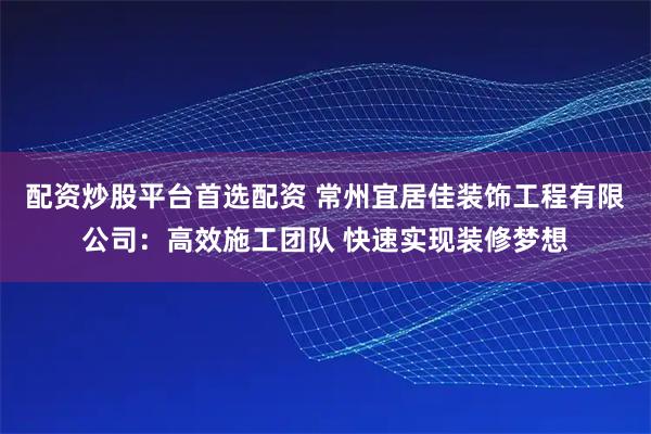 配资炒股平台首选配资 常州宜居佳装饰工程有限公司：高效施工团队 快速实现装修梦想