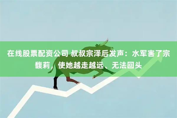在线股票配资公司 叔叔宗泽后发声：水军害了宗馥莉，使她越走越远、无法回头