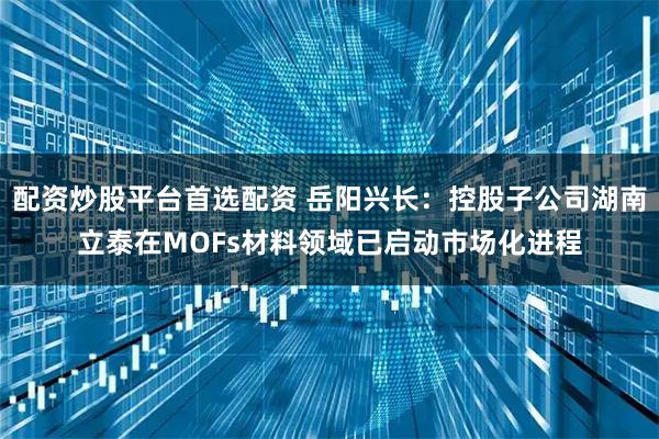 配资炒股平台首选配资 岳阳兴长：控股子公司湖南立泰在MOFs材料领域已启动市场化进程