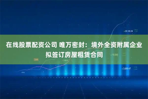 在线股票配资公司 唯万密封：境外全资附属企业拟签订房屋租赁合同