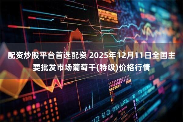 配资炒股平台首选配资 2025年12月11日全国主要批发市场葡萄干(特级)价格行情