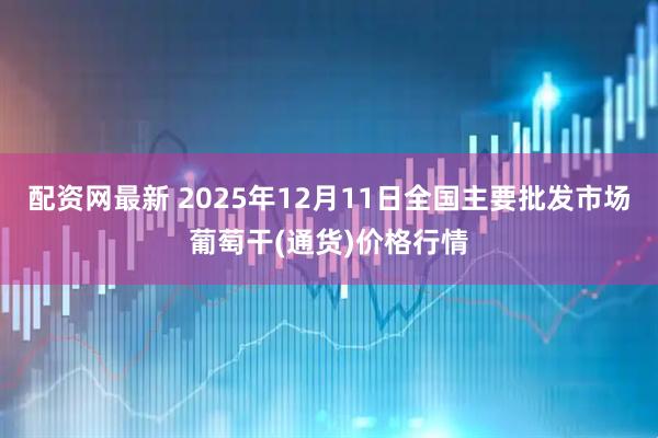 配资网最新 2025年12月11日全国主要批发市场葡萄干(通货)价格行情