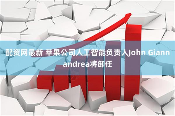 配资网最新 苹果公司人工智能负责人John Giannandrea将卸任