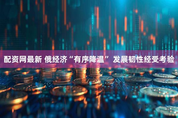 配资网最新 俄经济“有序降温” 发展韧性经受考验