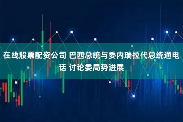 在线股票配资公司 巴西总统与委内瑞拉代总统通电话 讨论委局势进展