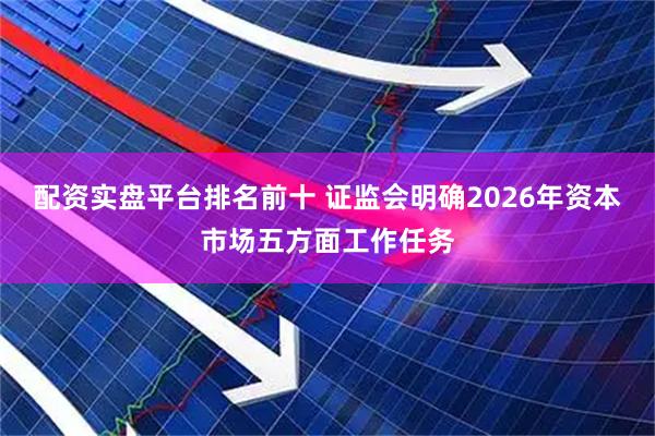 配资实盘平台排名前十 证监会明确2026年资本市场五方面工作任务