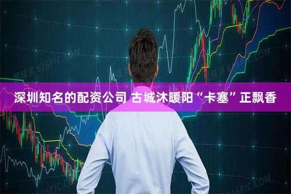 深圳知名的配资公司 古城沐暖阳“卡塞”正飘香