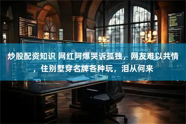 炒股配资知识 网红阿爆哭诉孤独，网友难以共情，住别墅穿名牌各种玩，泪从何来