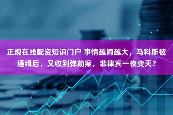 正规在线配资知识门户 事情越闹越大，马科斯被通缉后，又收到弹劾案，菲律宾一夜变天？