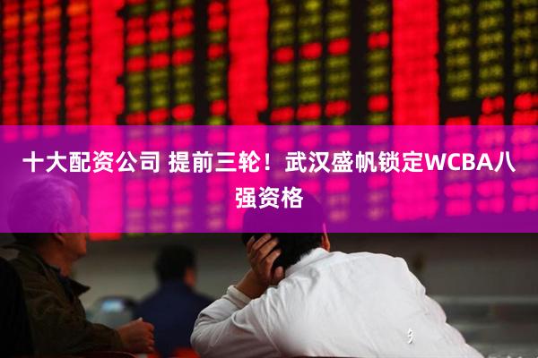 十大配资公司 提前三轮！武汉盛帆锁定WCBA八强资格