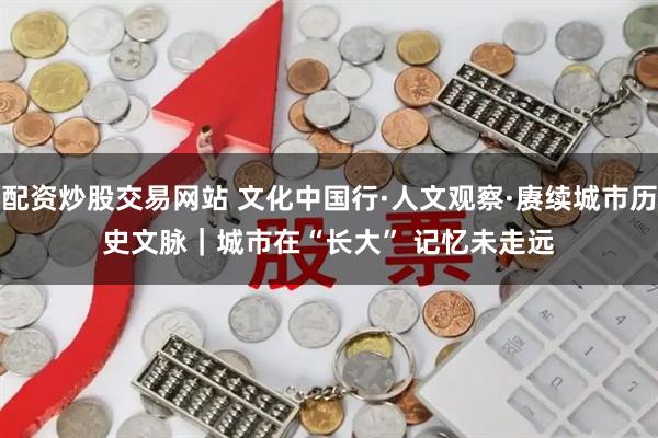 配资炒股交易网站 文化中国行·人文观察·赓续城市历史文脉｜城市在“长大” 记忆未走远