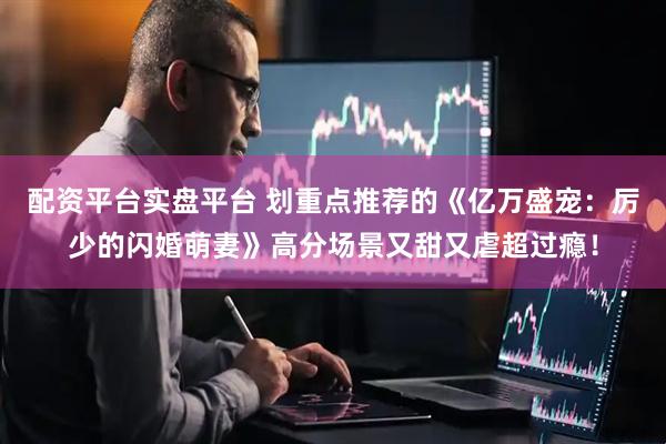 配资平台实盘平台 划重点推荐的《亿万盛宠：厉少的闪婚萌妻》高分场景又甜又虐超过瘾！