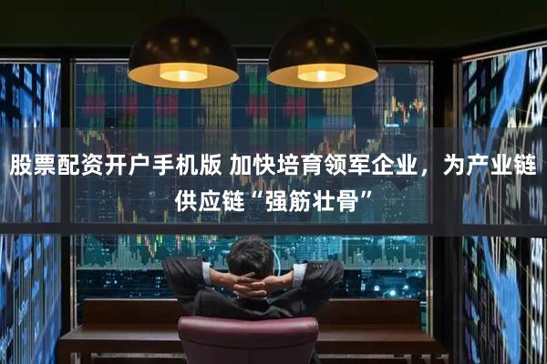 股票配资开户手机版 加快培育领军企业，为产业链供应链“强筋壮骨”
