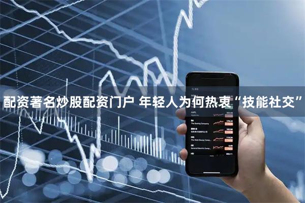 配资著名炒股配资门户 年轻人为何热衷“技能社交”