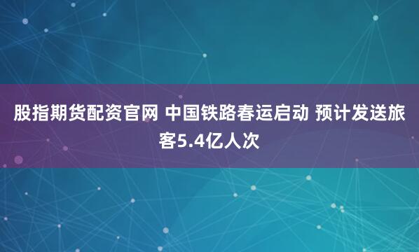 股指期货配资官网 中国铁路春运启动 预计发送旅客5.4亿人次