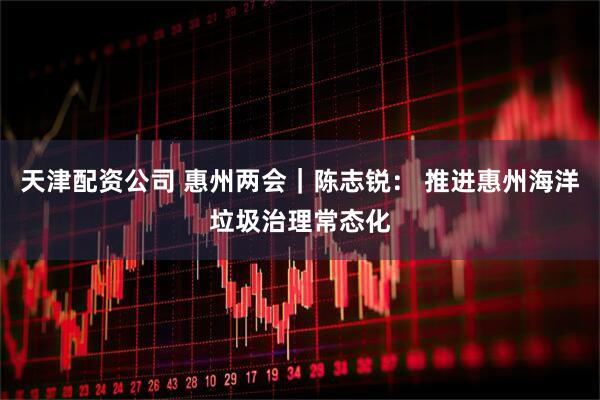 天津配资公司 惠州两会｜陈志锐： 推进惠州海洋垃圾治理常态化