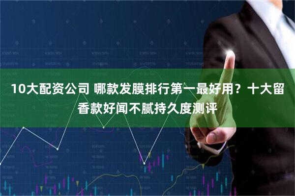 10大配资公司 哪款发膜排行第一最好用？十大留香款好闻不腻持久度测评
