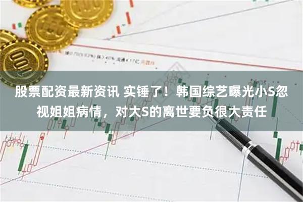 股票配资最新资讯 实锤了！韩国综艺曝光小S忽视姐姐病情，对大S的离世要负很大责任