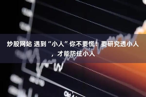 炒股网站 遇到“小人”你不要慌！要研究透小人，才能防住小人