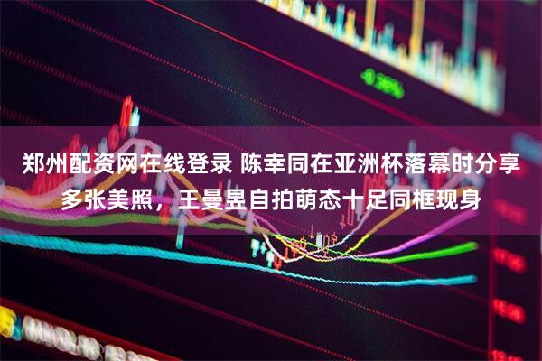 郑州配资网在线登录 陈幸同在亚洲杯落幕时分享多张美照，王曼昱自拍萌态十足同框现身