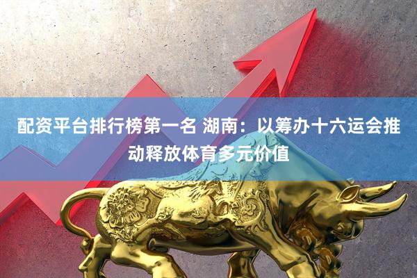 配资平台排行榜第一名 湖南：以筹办十六运会推动释放体育多元价值