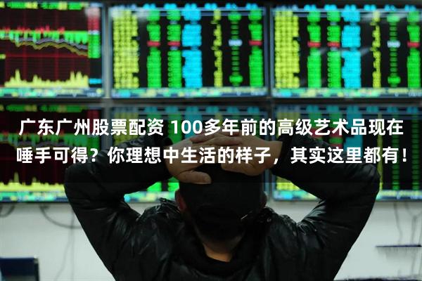 广东广州股票配资 100多年前的高级艺术品现在唾手可得？你理想中生活的样子，其实这里都有！