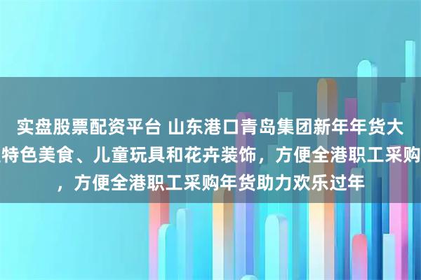 实盘股票配资平台 山东港口青岛集团新年年货大集火爆登场，涵盖特色美食、儿童玩具和花卉装饰，方便全港职工采购年货助力欢乐过年