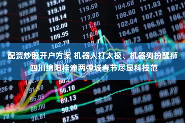 配资炒股开户方案 机器人打太极、机器狗扮醒狮 四川绵阳梓潼两弹城春节尽显科技范