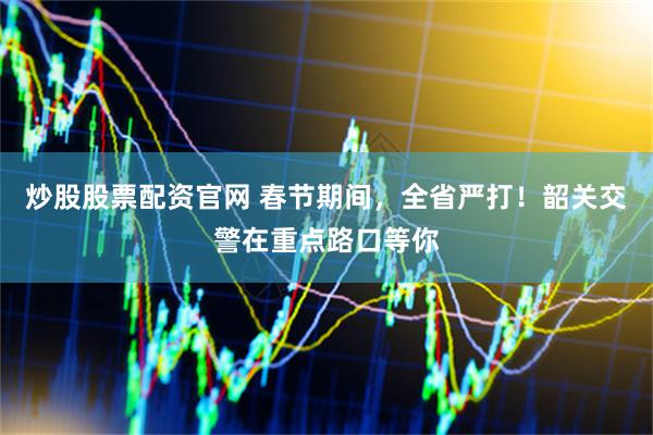 炒股股票配资官网 春节期间，全省严打！韶关交警在重点路口等你