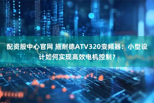 配资股中心官网 施耐德ATV320变频器：小型设计如何实现高效电机控制？