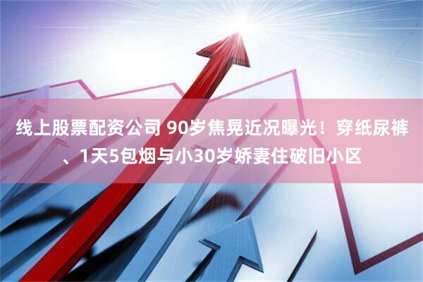 线上股票配资公司 90岁焦晃近况曝光！穿纸尿裤、1天5包烟与小30岁娇妻住破旧小区
