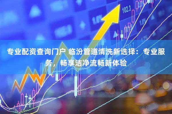 专业配资查询门户 临汾管道清洗新选择：专业服务，畅享洁净流畅新体验