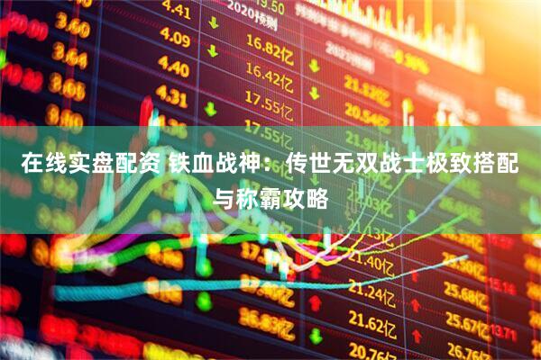 在线实盘配资 铁血战神：传世无双战士极致搭配与称霸攻略