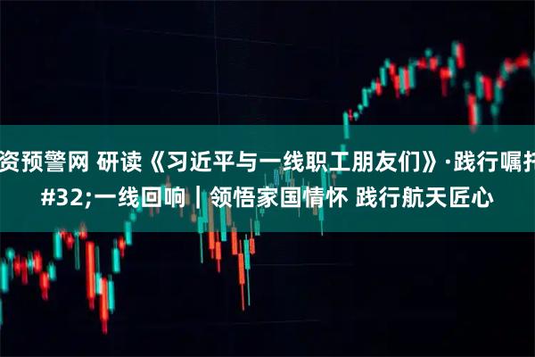 配资预警网 研读《习近平与一线职工朋友们》·践行嘱托 一线回响｜领悟家国情怀 践行航天匠心