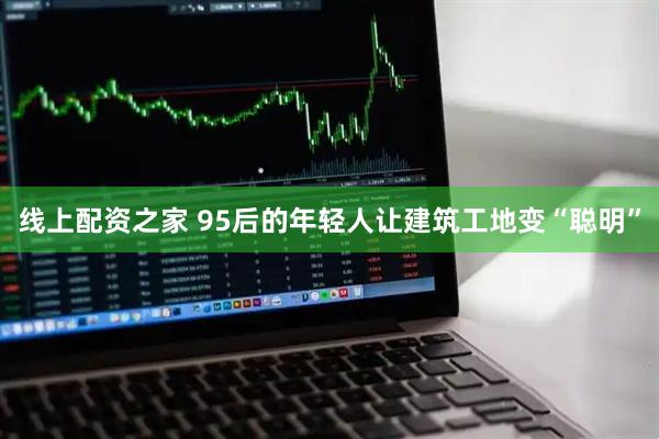 线上配资之家 95后的年轻人让建筑工地变“聪明”