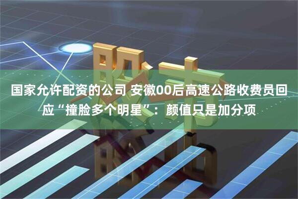 国家允许配资的公司 安徽00后高速公路收费员回应“撞脸多个明星”：颜值只是加分项