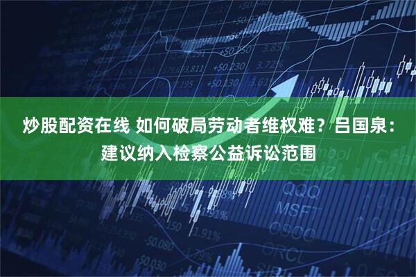 炒股配资在线 如何破局劳动者维权难？吕国泉：建议纳入检察公益诉讼范围