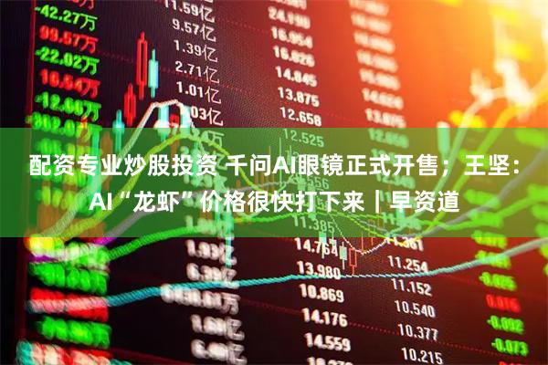 配资专业炒股投资 千问AI眼镜正式开售；王坚：AI“龙虾”价格很快打下来｜早资道