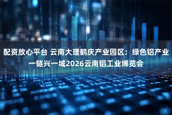 配资放心平台 云南大理鹤庆产业园区：绿色铝产业一链兴一域2026云南铝工业博览会