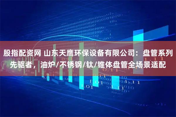 股指配资网 山东天鹰环保设备有限公司：盘管系列先驱者，油炉/不锈钢/钛/锥体盘管全场景适配