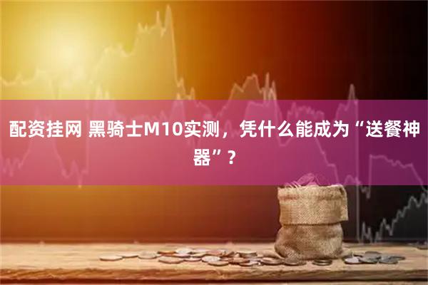 配资挂网 黑骑士M10实测，凭什么能成为“送餐神器”？