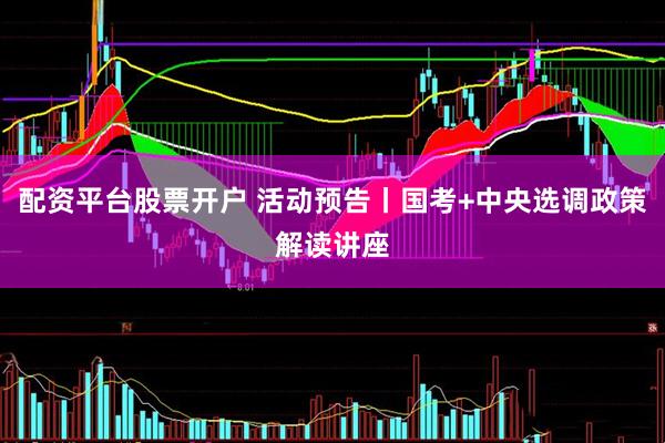 配资平台股票开户 活动预告丨国考+中央选调政策解读讲座