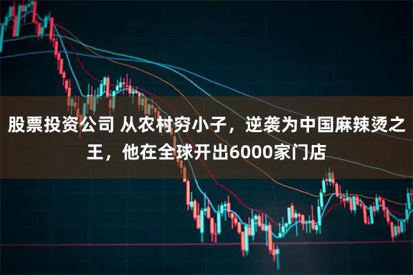 股票投资公司 从农村穷小子，逆袭为中国麻辣烫之王，他在全球开出6000家门店