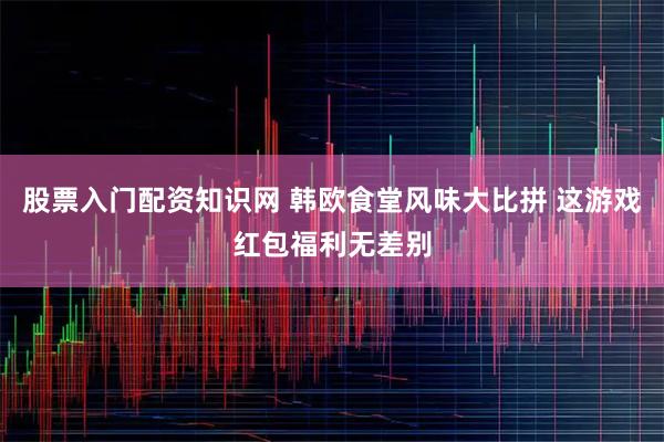 股票入门配资知识网 韩欧食堂风味大比拼 这游戏红包福利无差别