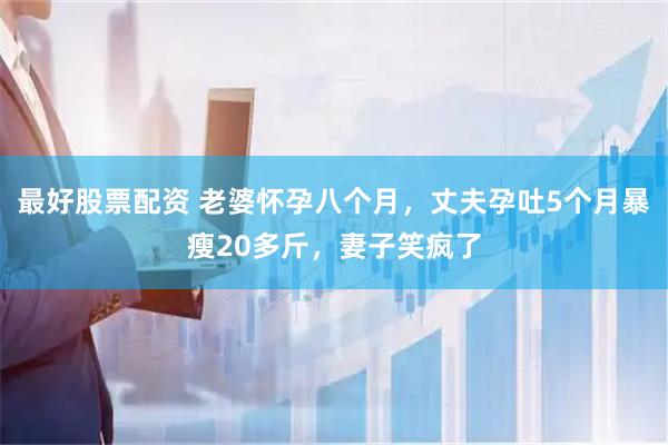 最好股票配资 老婆怀孕八个月，丈夫孕吐5个月暴瘦20多斤，妻子笑疯了