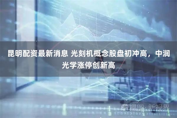 昆明配资最新消息 光刻机概念股盘初冲高，中润光学涨停创新高